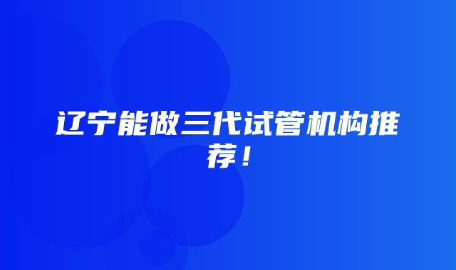 辽宁能做三代试管机构推荐！