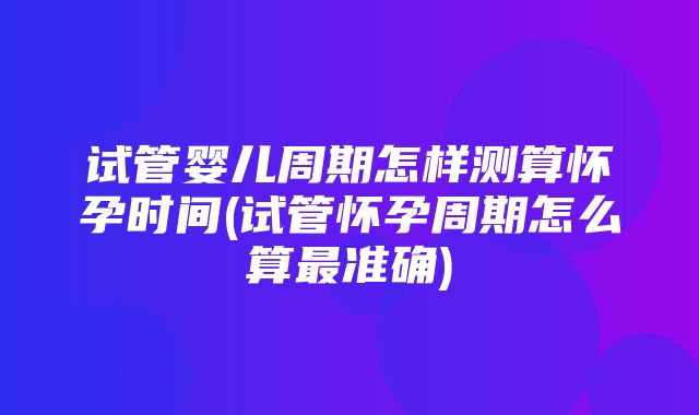 试管婴儿周期怎样测算怀孕时间(试管怀孕周期怎么算最准确)