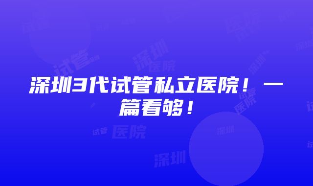 深圳3代试管私立医院！一篇看够！