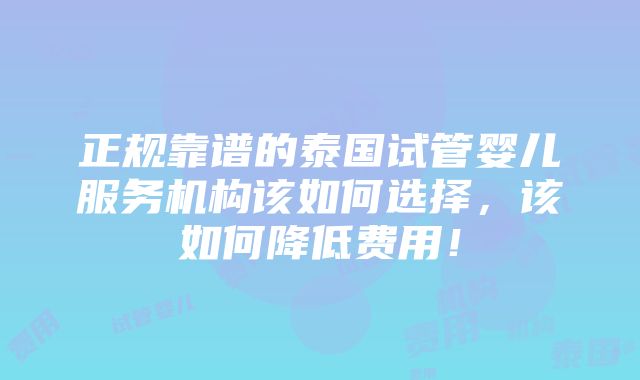 正规靠谱的泰国试管婴儿服务机构该如何选择，该如何降低费用！