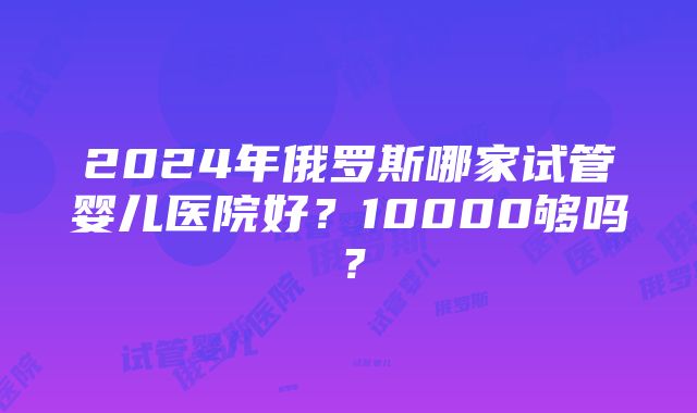 2024年俄罗斯哪家试管婴儿医院好？10000够吗？