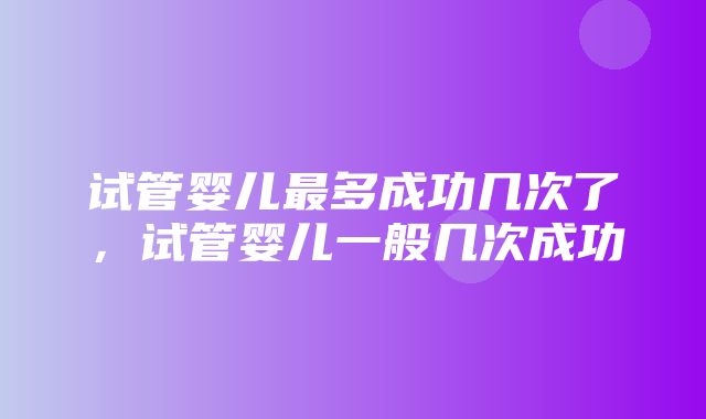 试管婴儿最多成功几次了，试管婴儿一般几次成功