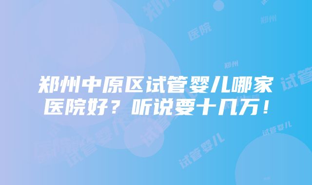 郑州中原区试管婴儿哪家医院好？听说要十几万！