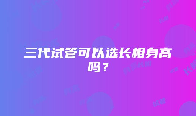 三代试管可以选长相身高吗？