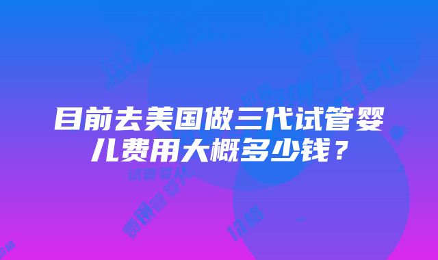 目前去美国做三代试管婴儿费用大概多少钱？