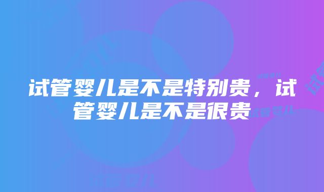 试管婴儿是不是特别贵，试管婴儿是不是很贵