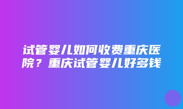 试管婴儿如何收费重庆医院？重庆试管婴儿好多钱