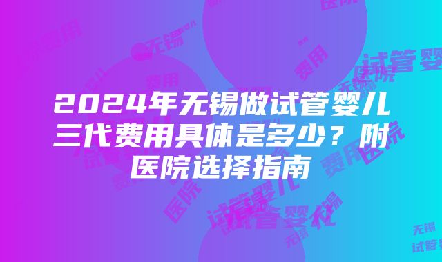 2024年无锡做试管婴儿三代费用具体是多少？附医院选择指南