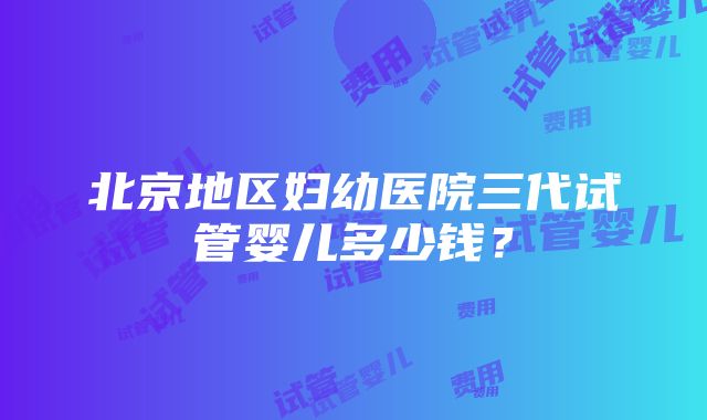 北京地区妇幼医院三代试管婴儿多少钱？