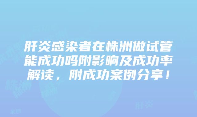 肝炎感染者在株洲做试管能成功吗附影响及成功率解读，附成功案例分享！