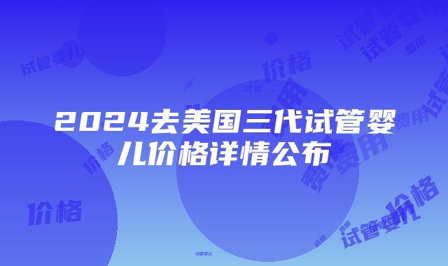 2024去美国三代试管婴儿价格详情公布