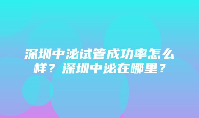 深圳中泌试管成功率怎么样？深圳中泌在哪里？