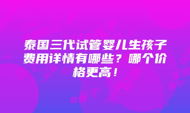 泰国三代试管婴儿生孩子费用详情有哪些？哪个价格更高！