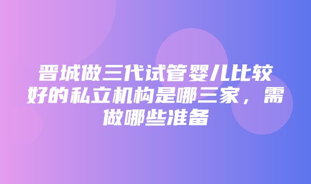 晋城做三代试管婴儿比较好的私立机构是哪三家，需做哪些准备