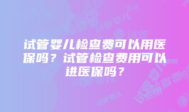 试管婴儿检查费可以用医保吗？试管检查费用可以进医保吗？