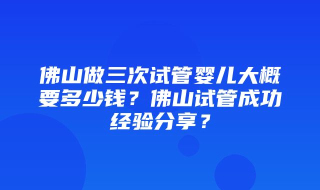 佛山做三次试管婴儿大概要多少钱？佛山试管成功经验分享？