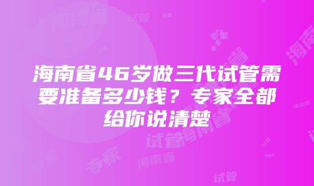 海南省46岁做三代试管需要准备多少钱？专家全都给你说清楚