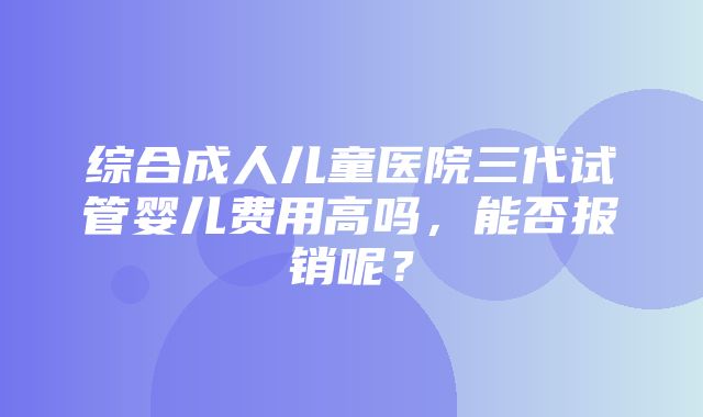 综合成人儿童医院三代试管婴儿费用高吗，能否报销呢？