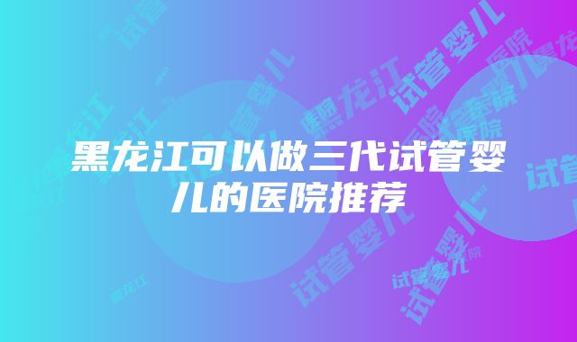 黑龙江可以做三代试管婴儿的医院推荐