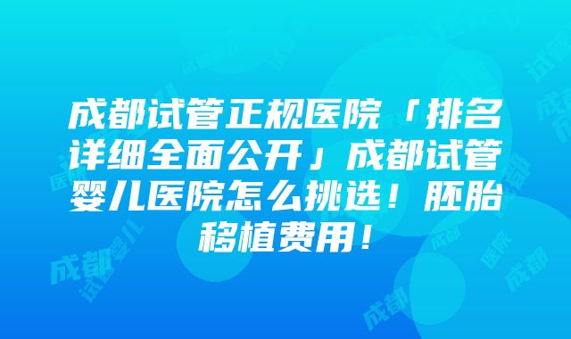 成都试管正规医院「排名详细全面公开」成都试管婴儿医院怎么挑选！胚胎移植费用！