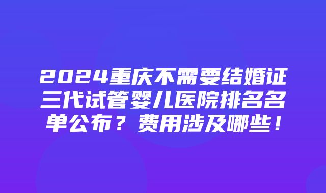 2024重庆不需要结婚证三代试管婴儿医院排名名单公布？费用涉及哪些！