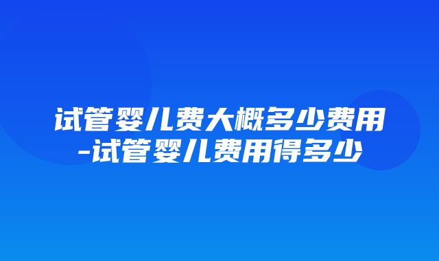 试管婴儿费大概多少费用-试管婴儿费用得多少