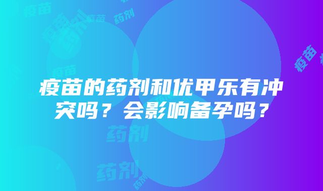 疫苗的药剂和优甲乐有冲突吗？会影响备孕吗？