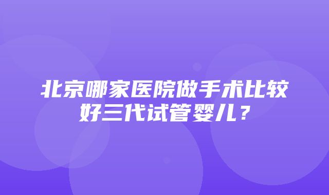 北京哪家医院做手术比较好三代试管婴儿？