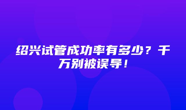 绍兴试管成功率有多少？千万别被误导！