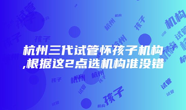 杭州三代试管怀孩子机构,根据这2点选机构准没错