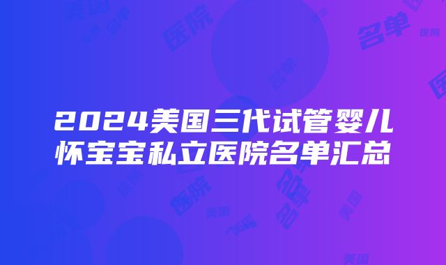 2024美国三代试管婴儿怀宝宝私立医院名单汇总