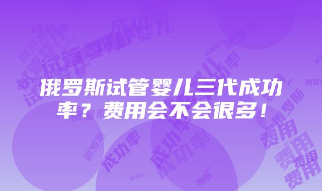 俄罗斯试管婴儿三代成功率？费用会不会很多！