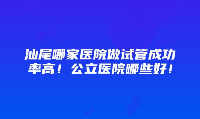 汕尾哪家医院做试管成功率高！公立医院哪些好！