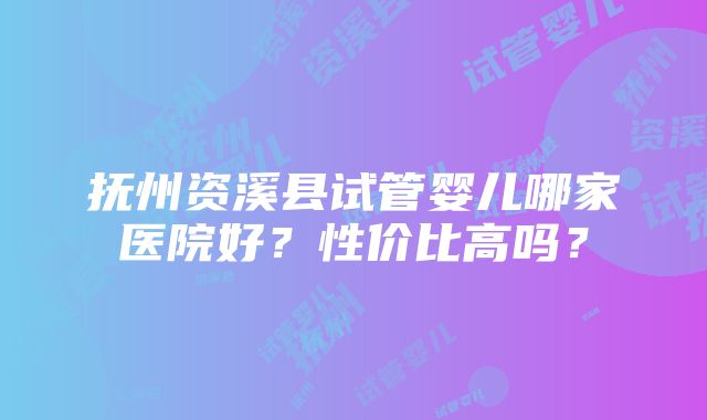 抚州资溪县试管婴儿哪家医院好？性价比高吗？