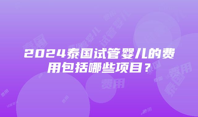 2024泰国试管婴儿的费用包括哪些项目？