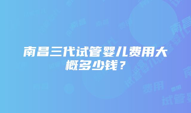 南昌三代试管婴儿费用大概多少钱？