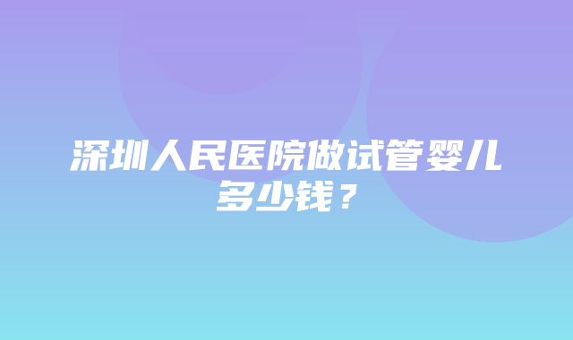 深圳人民医院做试管婴儿多少钱？