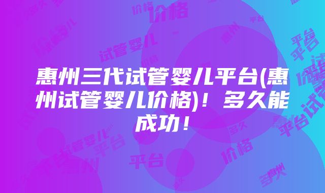 惠州三代试管婴儿平台(惠州试管婴儿价格)！多久能成功！