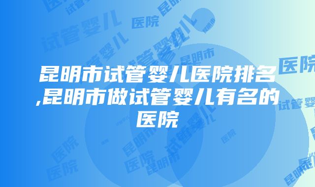 昆明市试管婴儿医院排名,昆明市做试管婴儿有名的医院