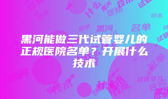 黑河能做三代试管婴儿的正规医院名单？开展什么技术