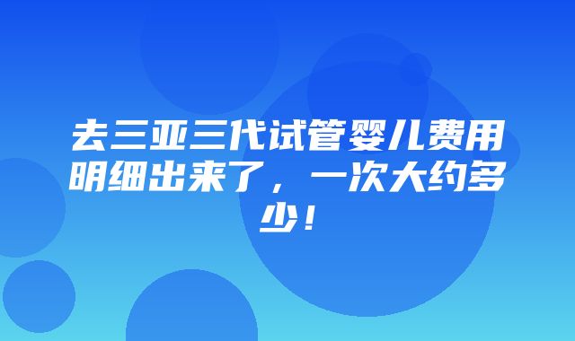 去三亚三代试管婴儿费用明细出来了，一次大约多少！