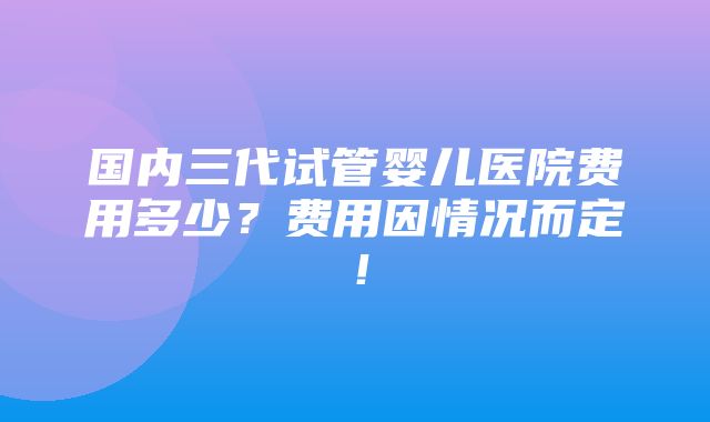 国内三代试管婴儿医院费用多少？费用因情况而定！