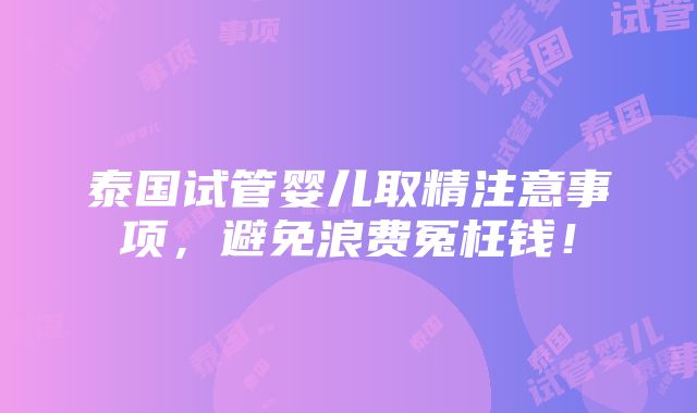 泰国试管婴儿取精注意事项，避免浪费冤枉钱！