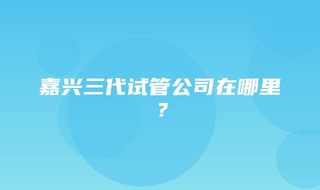 嘉兴三代试管公司在哪里？