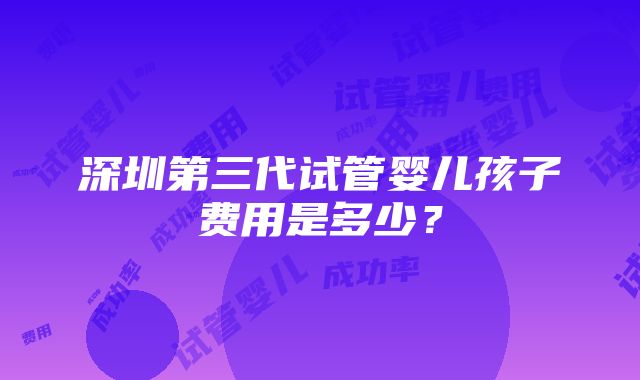 深圳第三代试管婴儿孩子费用是多少？