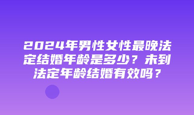 2024年男性女性最晚法定结婚年龄是多少？未到法定年龄结婚有效吗？