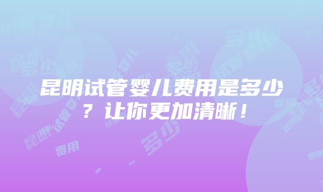 昆明试管婴儿费用是多少？让你更加清晰！