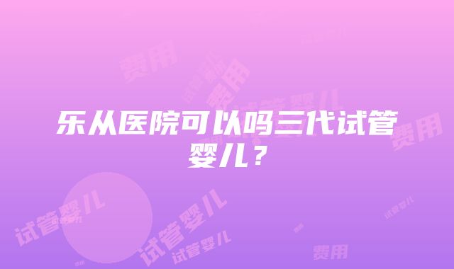 乐从医院可以吗三代试管婴儿？