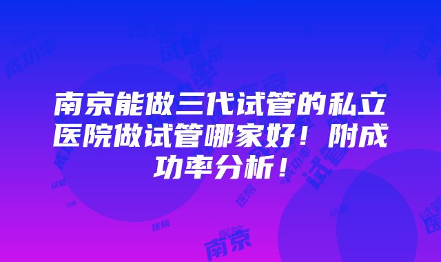 南京能做三代试管的私立医院做试管哪家好！附成功率分析！