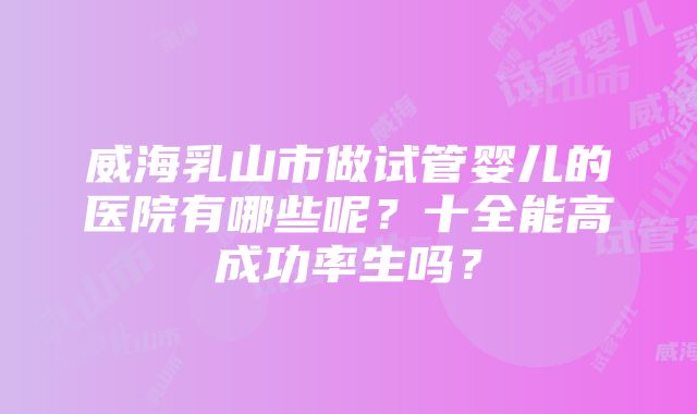 威海乳山市做试管婴儿的医院有哪些呢？十全能高成功率生吗？